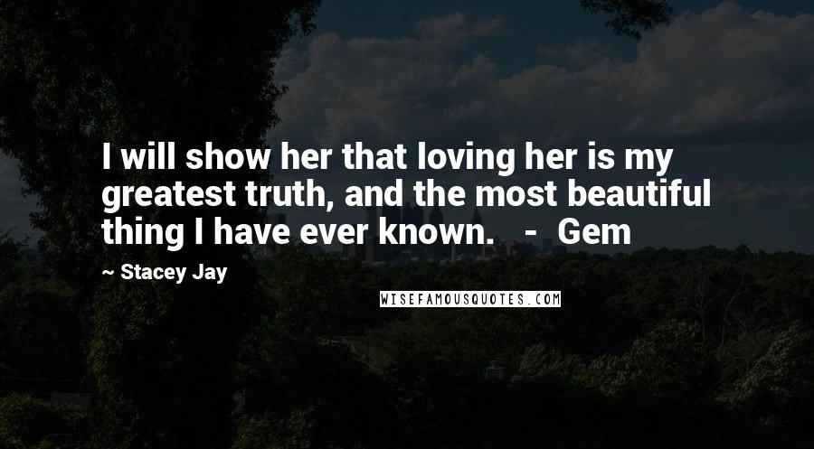 Stacey Jay Quotes: I will show her that loving her is my greatest truth, and the most beautiful thing I have ever known.   -  Gem