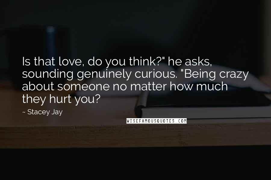 Stacey Jay Quotes: Is that love, do you think?" he asks, sounding genuinely curious. "Being crazy about someone no matter how much they hurt you?