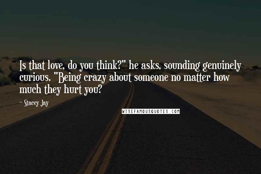 Stacey Jay Quotes: Is that love, do you think?" he asks, sounding genuinely curious. "Being crazy about someone no matter how much they hurt you?