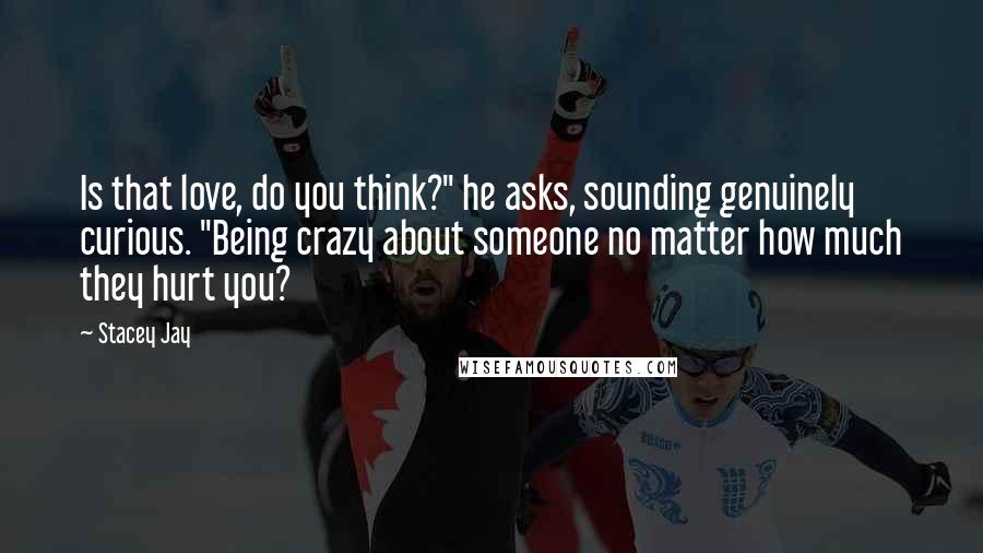 Stacey Jay Quotes: Is that love, do you think?" he asks, sounding genuinely curious. "Being crazy about someone no matter how much they hurt you?