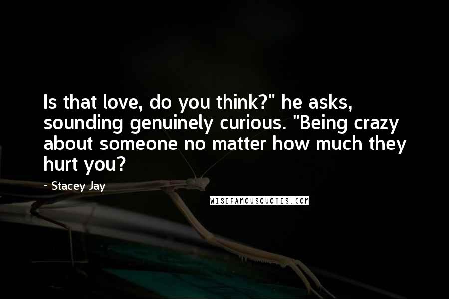 Stacey Jay Quotes: Is that love, do you think?" he asks, sounding genuinely curious. "Being crazy about someone no matter how much they hurt you?