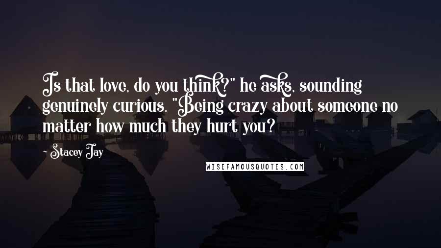 Stacey Jay Quotes: Is that love, do you think?" he asks, sounding genuinely curious. "Being crazy about someone no matter how much they hurt you?