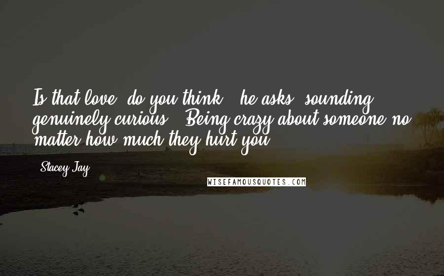 Stacey Jay Quotes: Is that love, do you think?" he asks, sounding genuinely curious. "Being crazy about someone no matter how much they hurt you?