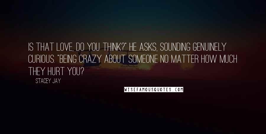Stacey Jay Quotes: Is that love, do you think?" he asks, sounding genuinely curious. "Being crazy about someone no matter how much they hurt you?