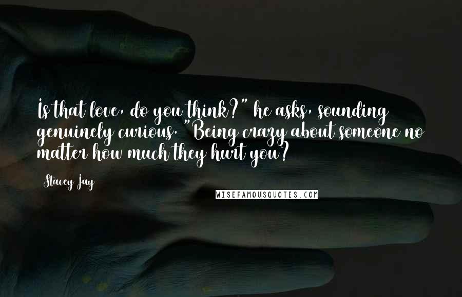 Stacey Jay Quotes: Is that love, do you think?" he asks, sounding genuinely curious. "Being crazy about someone no matter how much they hurt you?