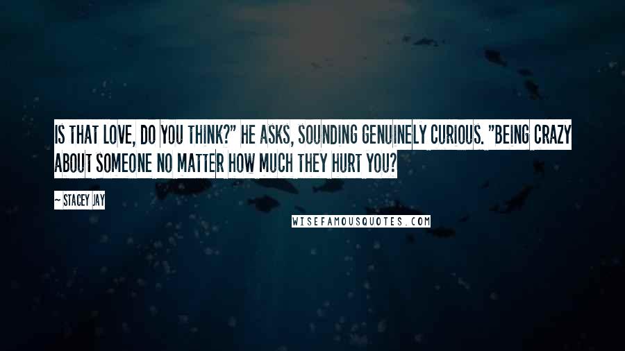 Stacey Jay Quotes: Is that love, do you think?" he asks, sounding genuinely curious. "Being crazy about someone no matter how much they hurt you?