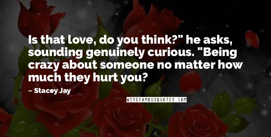 Stacey Jay Quotes: Is that love, do you think?" he asks, sounding genuinely curious. "Being crazy about someone no matter how much they hurt you?