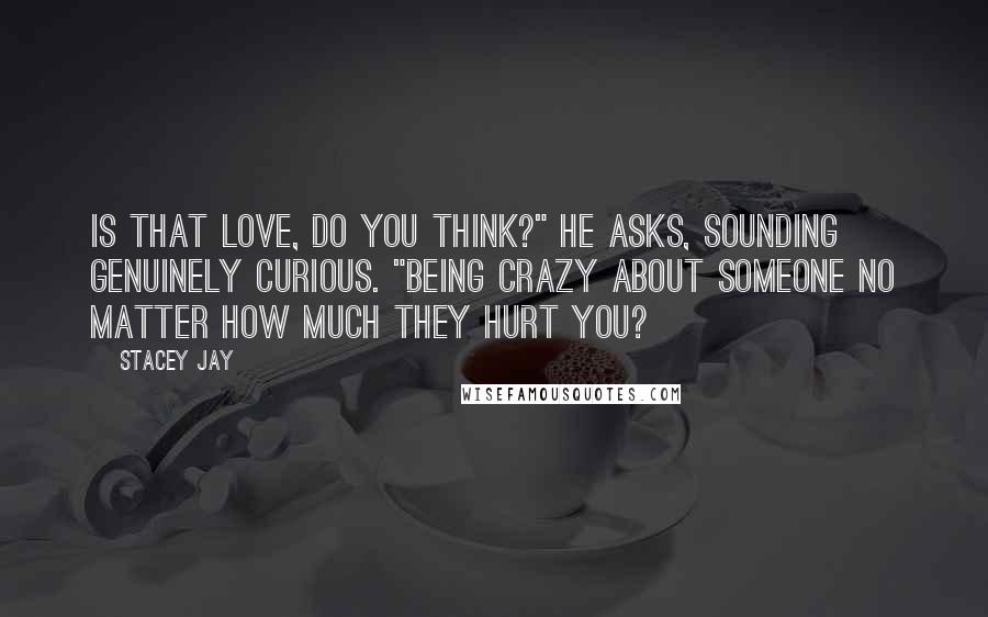 Stacey Jay Quotes: Is that love, do you think?" he asks, sounding genuinely curious. "Being crazy about someone no matter how much they hurt you?