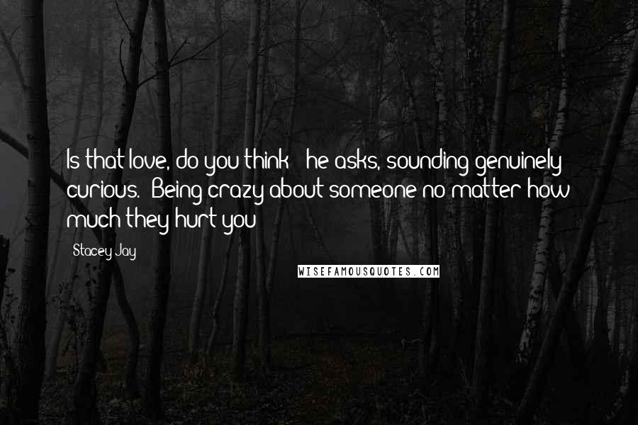 Stacey Jay Quotes: Is that love, do you think?" he asks, sounding genuinely curious. "Being crazy about someone no matter how much they hurt you?