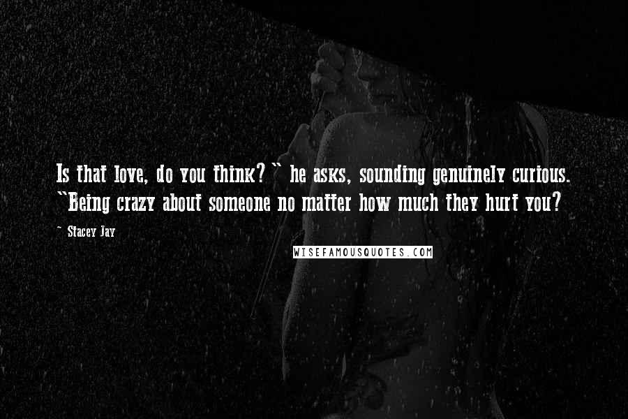 Stacey Jay Quotes: Is that love, do you think?" he asks, sounding genuinely curious. "Being crazy about someone no matter how much they hurt you?