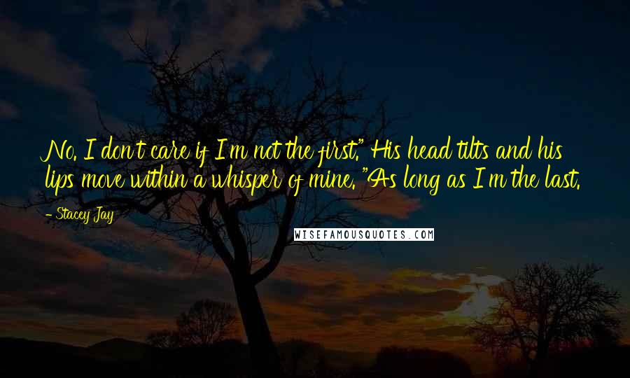 Stacey Jay Quotes: No. I don't care if I'm not the first." His head tilts and his lips move within a whisper of mine. "As long as I'm the last.