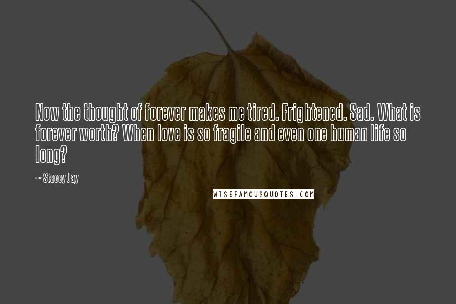Stacey Jay Quotes: Now the thought of forever makes me tired. Frightened. Sad. What is forever worth? When love is so fragile and even one human life so long?