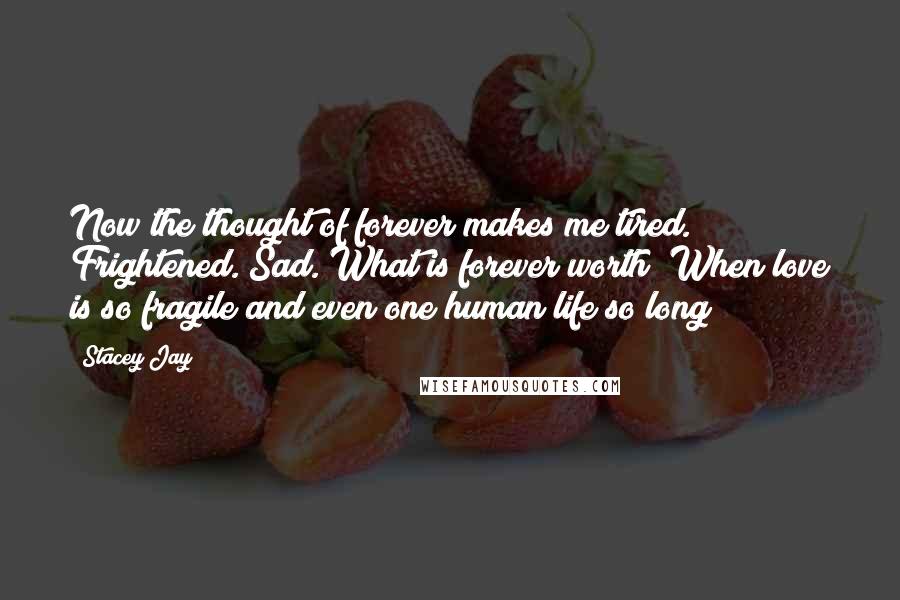 Stacey Jay Quotes: Now the thought of forever makes me tired. Frightened. Sad. What is forever worth? When love is so fragile and even one human life so long?