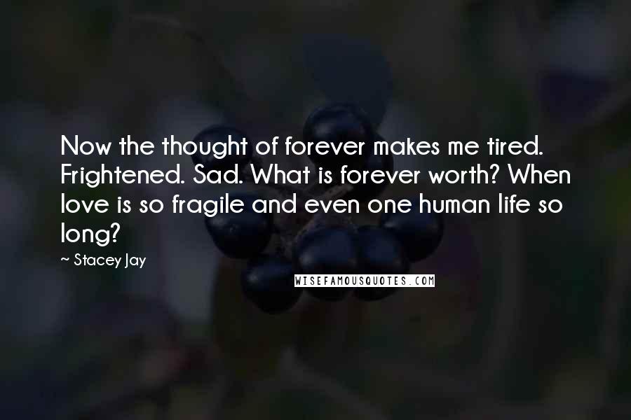 Stacey Jay Quotes: Now the thought of forever makes me tired. Frightened. Sad. What is forever worth? When love is so fragile and even one human life so long?