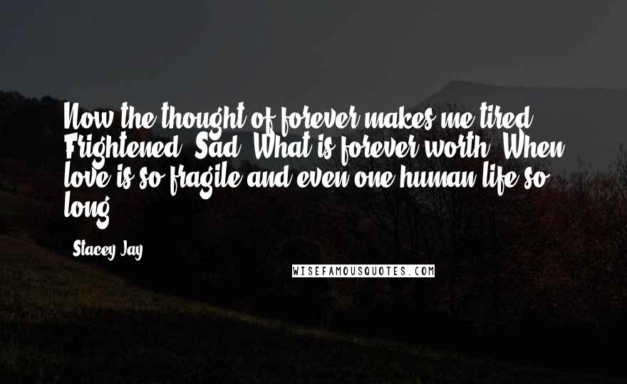 Stacey Jay Quotes: Now the thought of forever makes me tired. Frightened. Sad. What is forever worth? When love is so fragile and even one human life so long?