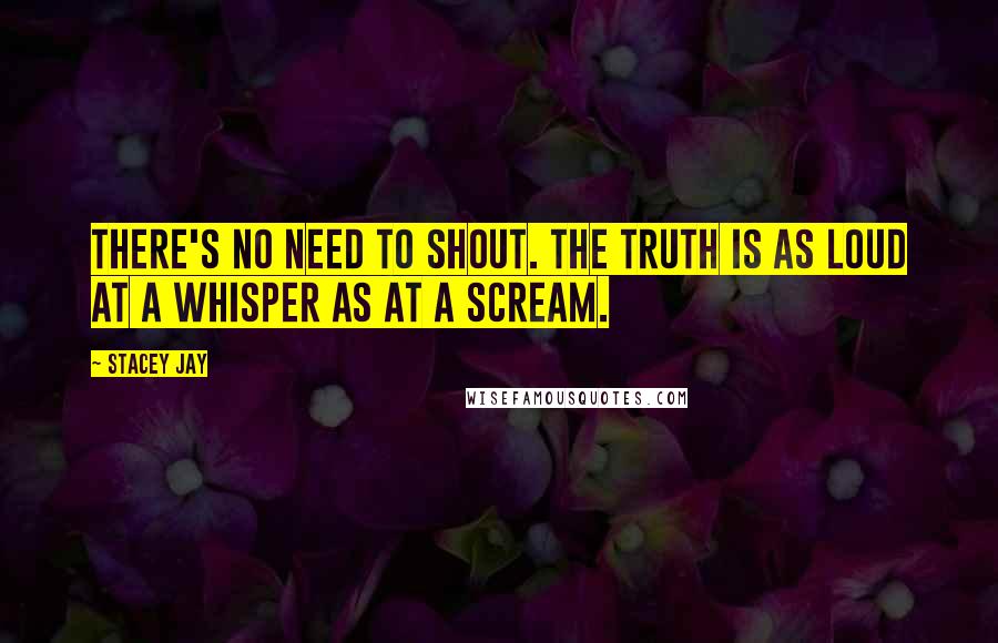 Stacey Jay Quotes: There's no need to shout. The truth is as loud at a whisper as at a scream.