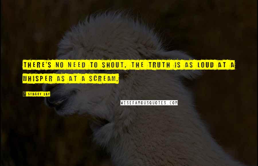 Stacey Jay Quotes: There's no need to shout. The truth is as loud at a whisper as at a scream.