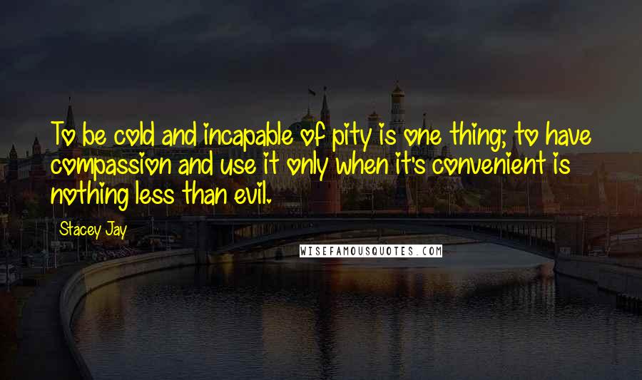 Stacey Jay Quotes: To be cold and incapable of pity is one thing; to have compassion and use it only when it's convenient is nothing less than evil.