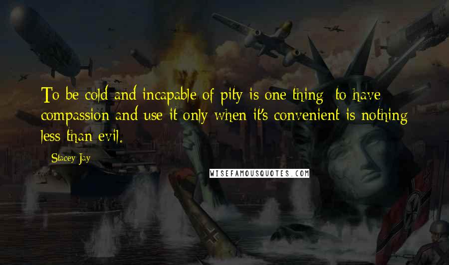 Stacey Jay Quotes: To be cold and incapable of pity is one thing; to have compassion and use it only when it's convenient is nothing less than evil.