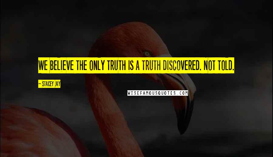 Stacey Jay Quotes: We believe the only truth is a truth discovered. Not told.