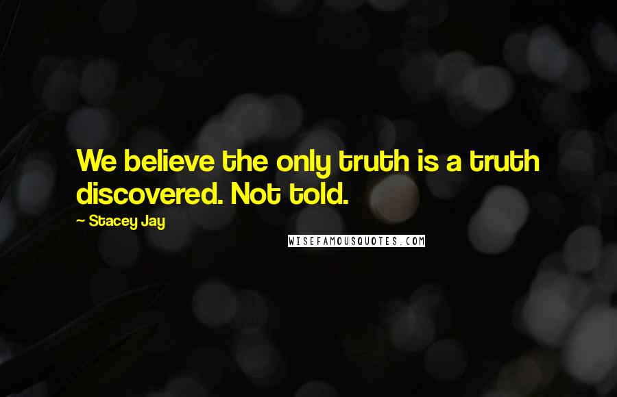 Stacey Jay Quotes: We believe the only truth is a truth discovered. Not told.