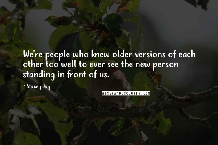 Stacey Jay Quotes: We're people who knew older versions of each other too well to ever see the new person standing in front of us.