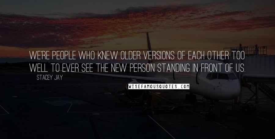 Stacey Jay Quotes: We're people who knew older versions of each other too well to ever see the new person standing in front of us.