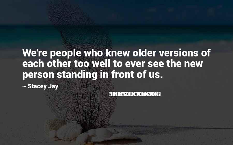 Stacey Jay Quotes: We're people who knew older versions of each other too well to ever see the new person standing in front of us.