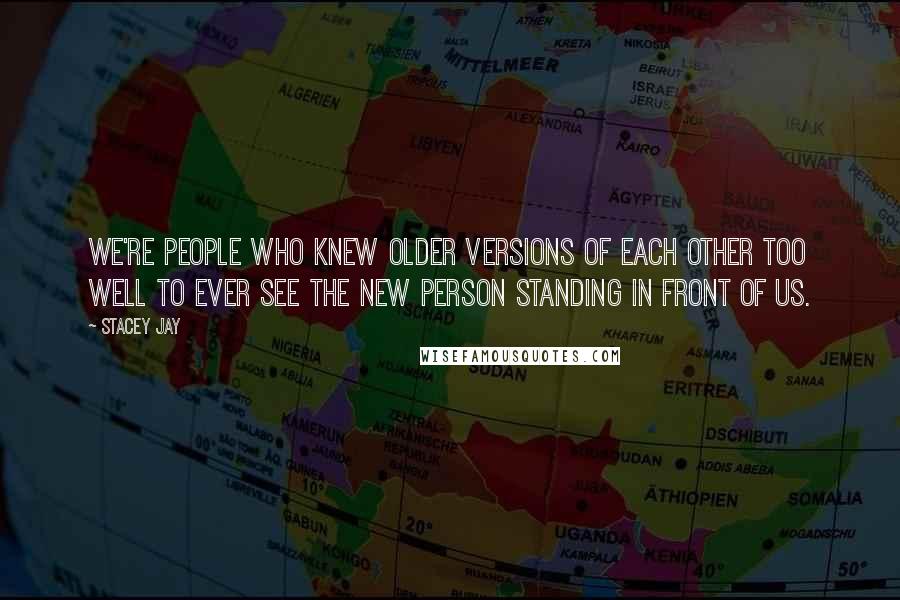 Stacey Jay Quotes: We're people who knew older versions of each other too well to ever see the new person standing in front of us.