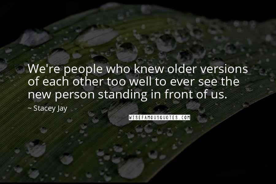 Stacey Jay Quotes: We're people who knew older versions of each other too well to ever see the new person standing in front of us.