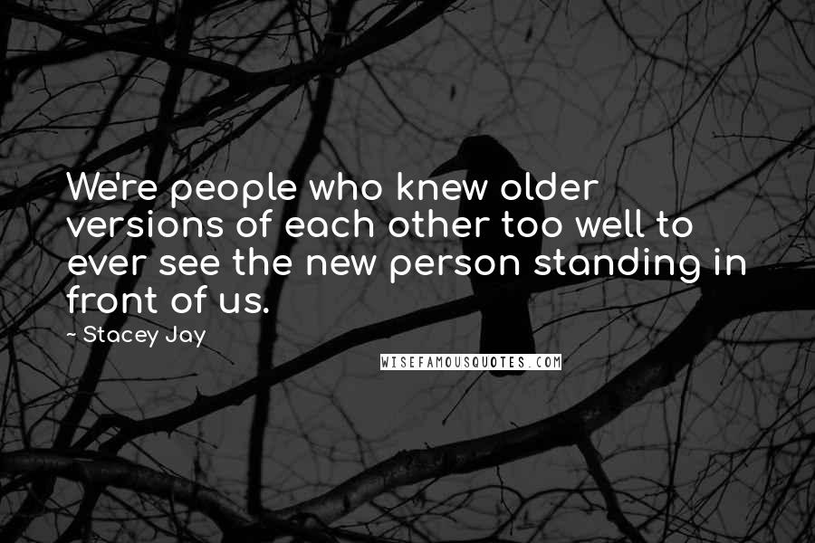 Stacey Jay Quotes: We're people who knew older versions of each other too well to ever see the new person standing in front of us.