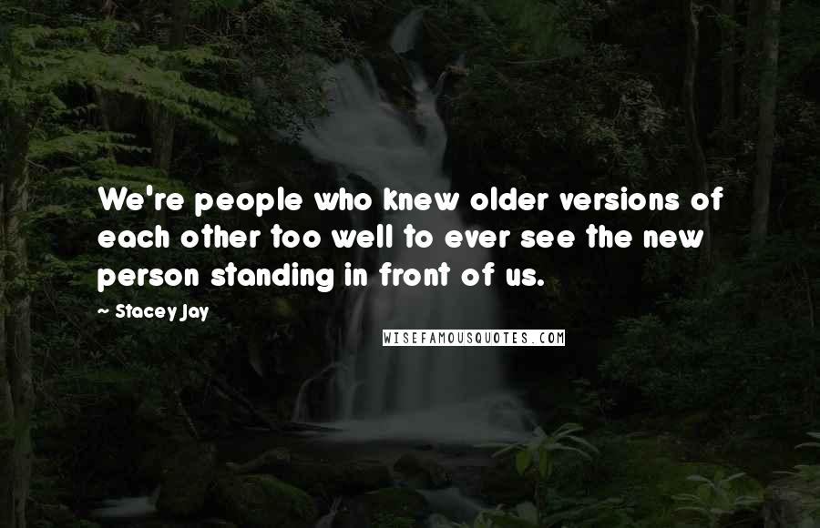 Stacey Jay Quotes: We're people who knew older versions of each other too well to ever see the new person standing in front of us.