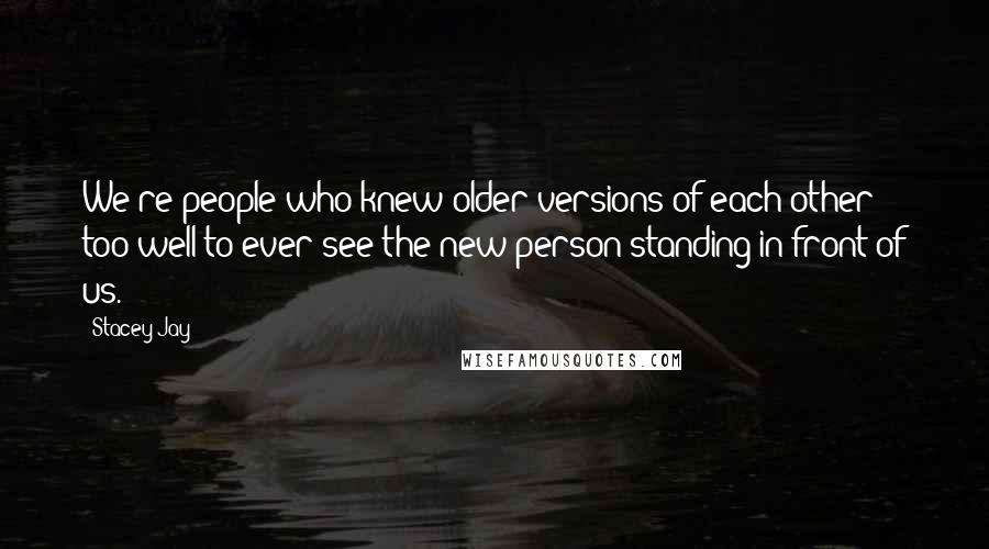 Stacey Jay Quotes: We're people who knew older versions of each other too well to ever see the new person standing in front of us.