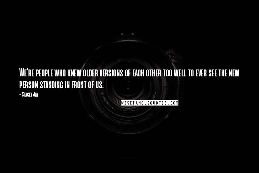 Stacey Jay Quotes: We're people who knew older versions of each other too well to ever see the new person standing in front of us.