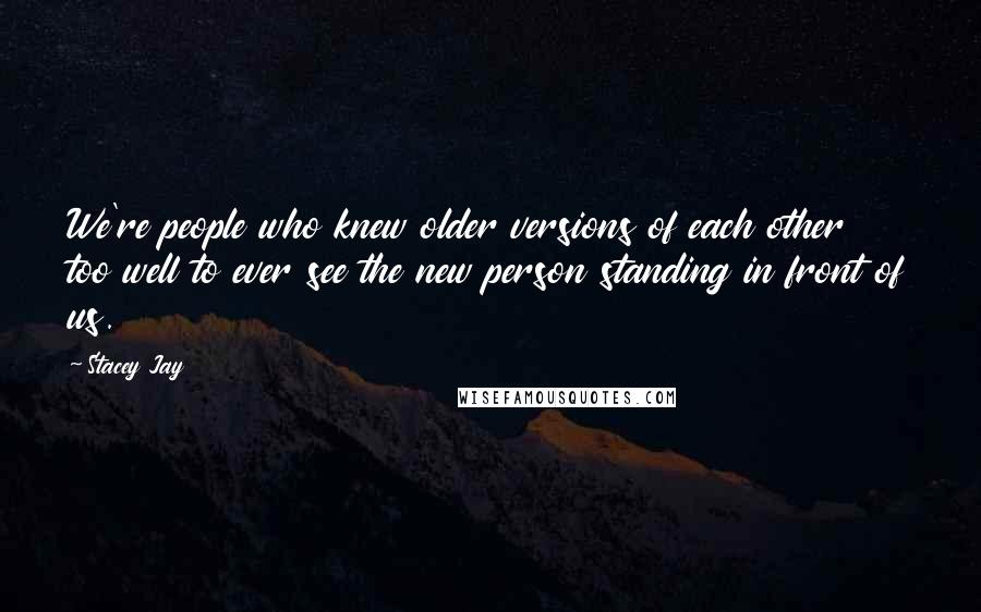 Stacey Jay Quotes: We're people who knew older versions of each other too well to ever see the new person standing in front of us.