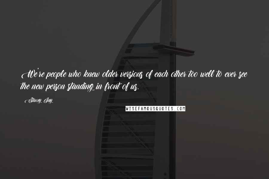 Stacey Jay Quotes: We're people who knew older versions of each other too well to ever see the new person standing in front of us.