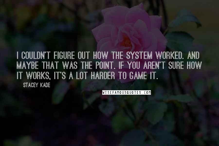 Stacey Kade Quotes: I couldn't figure out how the system worked. And maybe that was the point. If you aren't sure how it works, it's a lot harder to game it.