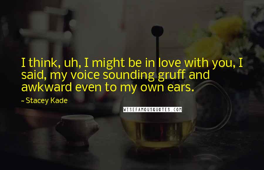 Stacey Kade Quotes: I think, uh, I might be in love with you, I said, my voice sounding gruff and awkward even to my own ears.