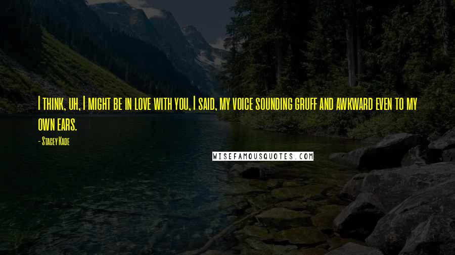 Stacey Kade Quotes: I think, uh, I might be in love with you, I said, my voice sounding gruff and awkward even to my own ears.