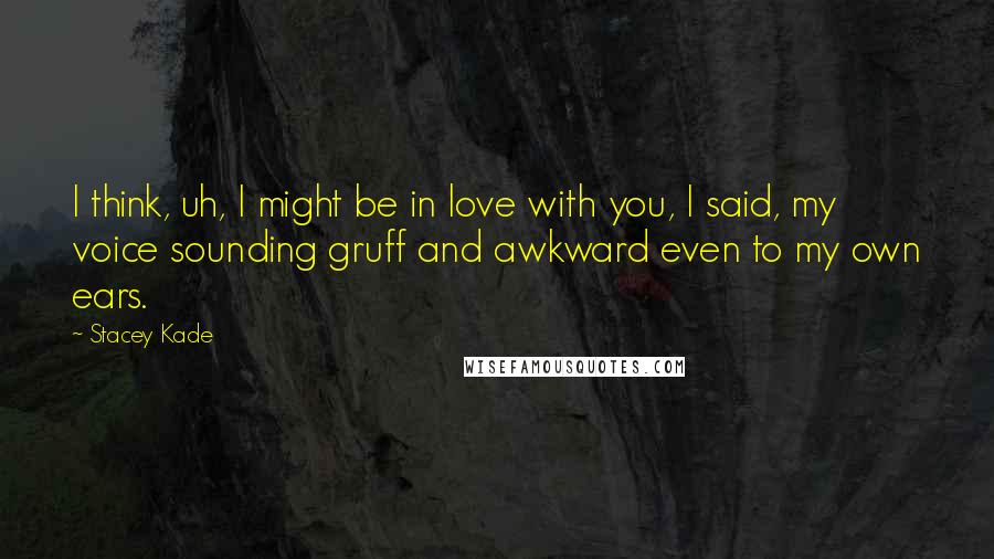 Stacey Kade Quotes: I think, uh, I might be in love with you, I said, my voice sounding gruff and awkward even to my own ears.