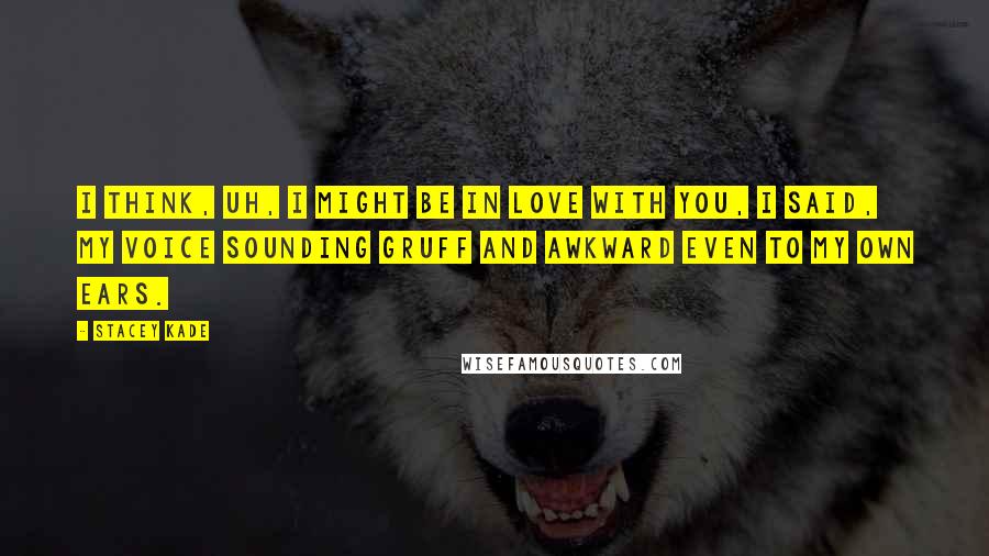 Stacey Kade Quotes: I think, uh, I might be in love with you, I said, my voice sounding gruff and awkward even to my own ears.