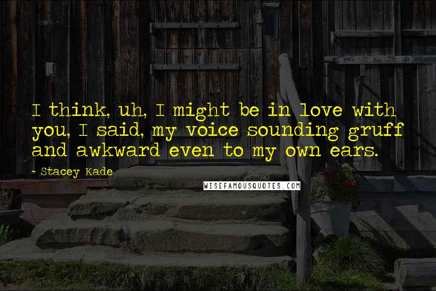 Stacey Kade Quotes: I think, uh, I might be in love with you, I said, my voice sounding gruff and awkward even to my own ears.