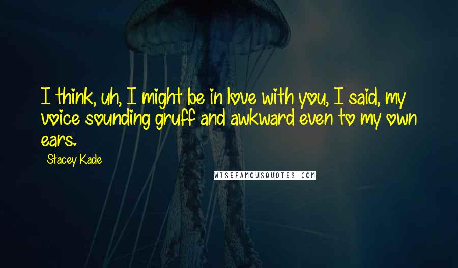 Stacey Kade Quotes: I think, uh, I might be in love with you, I said, my voice sounding gruff and awkward even to my own ears.