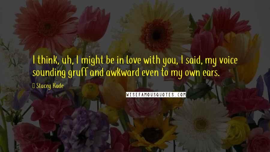 Stacey Kade Quotes: I think, uh, I might be in love with you, I said, my voice sounding gruff and awkward even to my own ears.