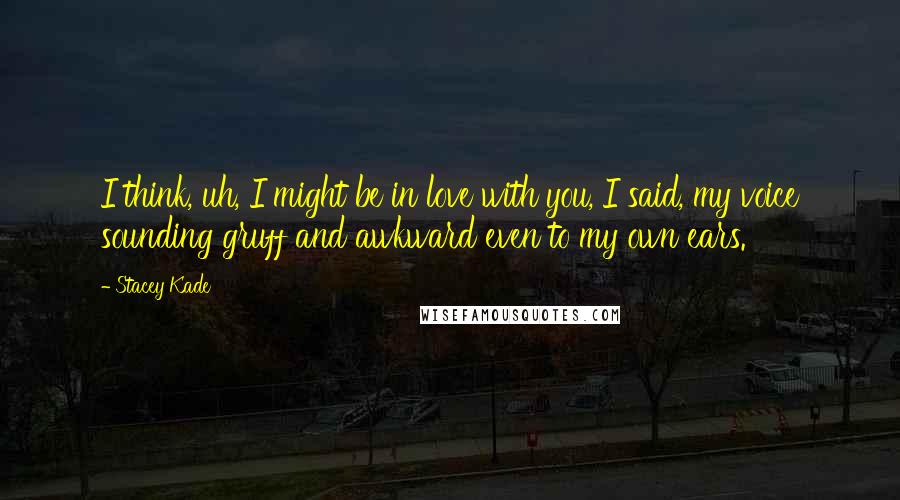 Stacey Kade Quotes: I think, uh, I might be in love with you, I said, my voice sounding gruff and awkward even to my own ears.