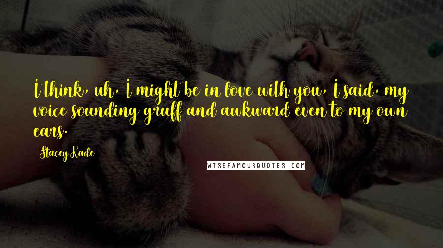 Stacey Kade Quotes: I think, uh, I might be in love with you, I said, my voice sounding gruff and awkward even to my own ears.