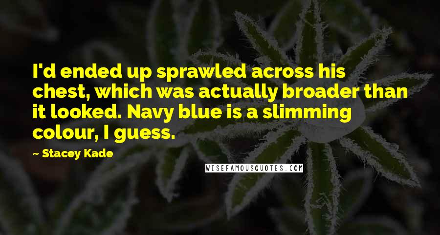 Stacey Kade Quotes: I'd ended up sprawled across his chest, which was actually broader than it looked. Navy blue is a slimming colour, I guess.