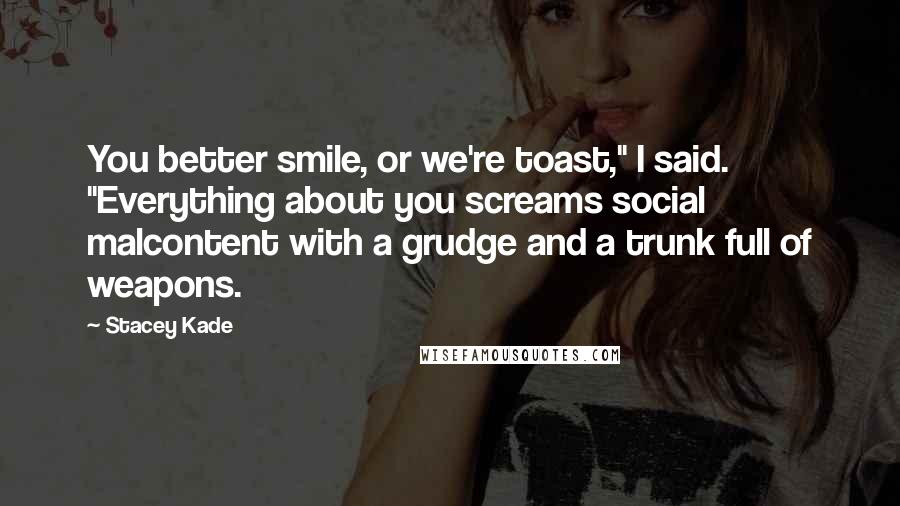 Stacey Kade Quotes: You better smile, or we're toast," I said. "Everything about you screams social malcontent with a grudge and a trunk full of weapons.