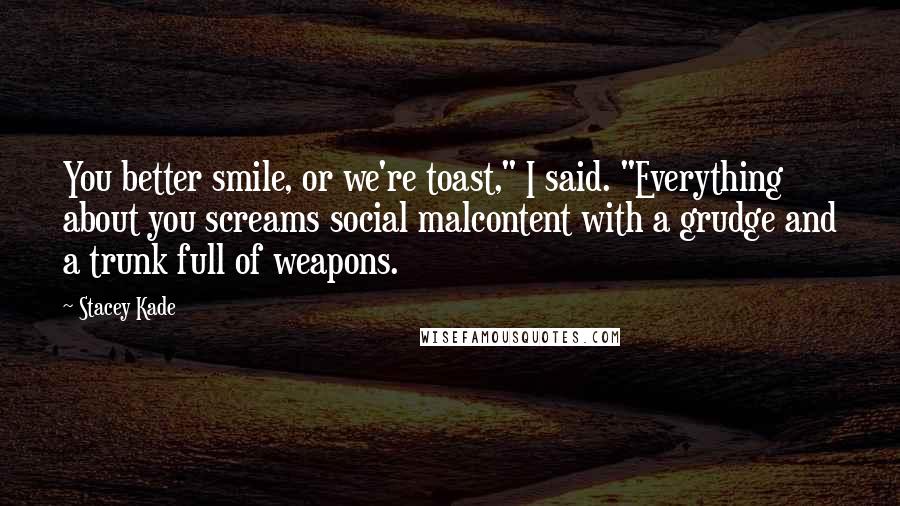 Stacey Kade Quotes: You better smile, or we're toast," I said. "Everything about you screams social malcontent with a grudge and a trunk full of weapons.