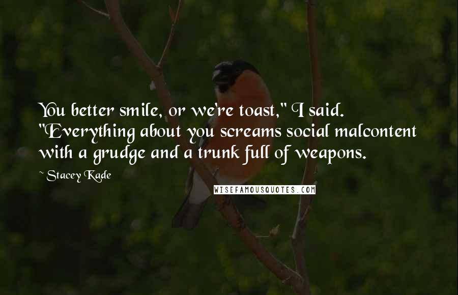 Stacey Kade Quotes: You better smile, or we're toast," I said. "Everything about you screams social malcontent with a grudge and a trunk full of weapons.